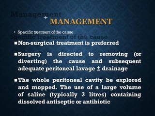 +
MANAGEMENT
• Specific treatment of the cause
◼Non-surgical treatment is preferred
◼Surgery is directed to removing (or
diverting) the cause and subsequent
adequate peritoneal lavage ± drainage
◼The whole peritoneal cavity be explored
and mopped. The use of a large volume
of saline (typically 3 litres) containing
dissolved antiseptic or antibiotic
 