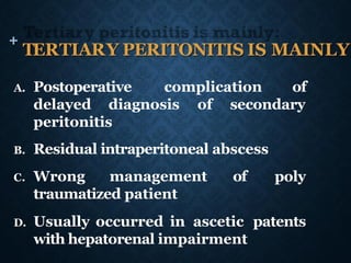 +
TERTIARY PERITONITIS IS MAINLY:
A. Postoperative complication of
delayed diagnosis of secondary
peritonitis
poly
B. Residual intraperitoneal abscess
C. Wrong management of
traumatized patient
D. Usually occurred in ascetic patents
with hepatorenal impairment
 
