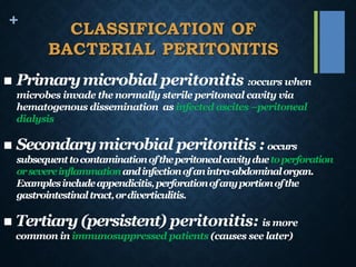 +
CLASSIFICATION OF
BACTERIAL PERITONITIS
◼ Primarymicrobial peritonitis :occurs when
microbes invade the normally sterile peritoneal cavity via
hematogenous dissemination as infected ascites –peritoneal
dialysis
◼ Secondarymicrobial peritonitis : occurs
subsequenttocontaminationoftheperitonealcavityduetoperforation
orsevereinflammationandinfectionofanintra-abdominalorgan.
Examplesincludeappendicitis,perforationofanyportionofthe
gastrointestinaltract,ordiverticulitis.
◼ Tertiary (persistent) peritonitis: is more
common in immunosuppressed patients (causes see later)
 