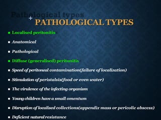 +
PATHOLOGICAL TYPES
◼ Localised peritonitis
◼ Anatomical
◼ Pathological
◼ Diffuse (generalised) peritonitis
◼ Speed of peritoneal contamination(failure of localization)
◼ Stimulation of peristalsis(food or even water)
◼ The virulence of the infecting organism
◼ Youngchildren havea small omentum
◼ Disruption of localised collections(appendix mass or pericolic abscess)
◼ Deficient naturalresistance
 