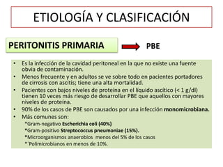 ETIOLOGÍA Y CLASIFICACIÓN
• Es la infección de la cavidad peritoneal en la que no existe una fuente
obvia de contaminación.
• Menos frecuente y en adultos se ve sobre todo en pacientes portadores
de cirrosis con ascitis; tiene una alta mortalidad.
• Pacientes con bajos niveles de proteína en el líquido ascítico (< 1 g/dl)
tienen 10 veces más riesgo de desarrollar PBE que aquellos con mayores
niveles de proteína.
• 90% de los casos de PBE son causados por una infección monomicrobiana.
• Más comunes son:
*Gram-negativo Escherichia coli (40%)
*Gram-positivo Streptococcus pneumoniae (15%).
*Microorganismos anaerobios menos del 5% de los casos
*´Polimicrobianos en menos de 10%.
PERITONITIS PRIMARIA PBE
 