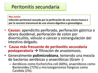 Peritonitis secundaria
• Causas: apendicitis perforada, perforación gástrica o
úlcera duodenal, perforación de colon por
diverticulitis, vólvulo o cáncer y estrangulación del
intestino delgado.
• Causa más frecuente de peritonitis secundaria
postoperatoria  filtración de anastomosis.
• Generalmente polimicrobiana, teniendo una mezcla
de bacterias aeróbicas y anaeróbicas (Gram -)
– Aeróbicos como Escherichia coli (60%), anaeróbicos como
Bacteroides (72%) y microorganismos fúngicos como
Candida (2%).
Mas común
Infección peritoneal causada por la perforación de una víscera hueca o
por la necrosis transmural de una víscera digestiva o ginecológica.
 