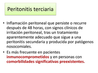 Peritonitis terciaria
• Inflamación peritoneal que persiste o recurre
después de 48 horas, con signos clínicos de
irritación peritoneal, tras un tratamiento
aparentemente adecuado que sigue a una
peritonitis secundaria y producida por patógenos
nosocomiales.
• Es más frecuente en pacientes
inmunocomprometidos y en personas con
comorbilidades significativas preexistentes.
 