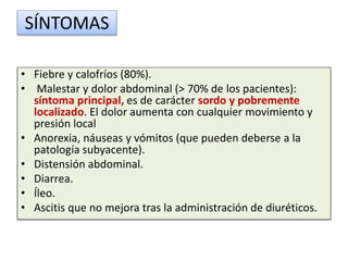 SÍNTOMAS
• Fiebre y calofríos (80%).
• Malestar y dolor abdominal (> 70% de los pacientes):
síntoma principal, es de carácter sordo y pobremente
localizado. El dolor aumenta con cualquier movimiento y
presión local
• Anorexia, náuseas y vómitos (que pueden deberse a la
patología subyacente).
• Distensión abdominal.
• Diarrea.
• Íleo.
• Ascitis que no mejora tras la administración de diuréticos.
 