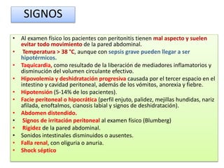 • Al examen físico los pacientes con peritonitis tienen mal aspecto y suelen
evitar todo movimiento de la pared abdominal.
• Temperatura > 38 °C, aunque con sepsis grave pueden llegar a ser
hipotérmicos.
• Taquicardia, como resultado de la liberación de mediadores inflamatorios y
disminución del volumen circulante efectivo.
• Hipovolemia y deshidratación progresiva causada por el tercer espacio en el
intestino y cavidad peritoneal, además de los vómitos, anorexia y fiebre.
• Hipotensión (5-14% de los pacientes).
• Facie peritoneal o hipocrática (perfil enjuto, palidez, mejillas hundidas, nariz
afilada, enoftalmos, cianosis labial y signos de deshidratación).
• Abdomen distendido.
• Signos de irritación peritoneal al examen físico (Blumberg)
• Rigidez de la pared abdominal.
• Sonidos intestinales disminuidos o ausentes.
• Falla renal, con oliguria o anuria.
• Shock séptico
SIGNOS
 