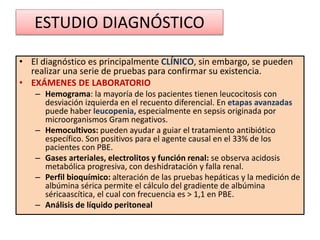 ESTUDIO DIAGNÓSTICO
• El diagnóstico es principalmente CLÍNICO, sin embargo, se pueden
realizar una serie de pruebas para confirmar su existencia.
• EXÁMENES DE LABORATORIO
– Hemograma: la mayoría de los pacientes tienen leucocitosis con
desviación izquierda en el recuento diferencial. En etapas avanzadas
puede haber leucopenia, especialmente en sepsis originada por
microorganismos Gram negativos.
– Hemocultivos: pueden ayudar a guiar el tratamiento antibiótico
específico. Son positivos para el agente causal en el 33% de los
pacientes con PBE.
– Gases arteriales, electrolitos y función renal: se observa acidosis
metabólica progresiva, con deshidratación y falla renal.
– Perfil bioquímico: alteración de las pruebas hepáticas y la medición de
albúmina sérica permite el cálculo del gradiente de albúmina
séricaascítica, el cual con frecuencia es > 1,1 en PBE.
– Análisis de líquido peritoneal
 