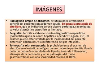 IMÁGENES
• Radiografía simple de abdomen: se utiliza para la valoración
general del paciente con abdomen agudo. Se busca la presencia de
aire libre, que es indicativo de una víscera perforada, sin embargo,
su valor diagnóstico específico es limitado.
• Ecografía: Permite establecer ciertos diagnósticos específicos
(Colecistitis aguda, lesiones hepáticas, apendicitis aguda, etc.). El
examen puede estar limitado por la incomodidad del paciente,
distensión abdominal, y la interferencia del gas intestinal.
• Tomografía axial computada: Es probablemente el examen de
elección en el estudio etiológico de un cuadro de peritonitis. Puede
detectar pequeñas cantidades de líquido, áreas de inflamación,
etiología de la peritonitis y otras patologías del tracto
gastrointestinal, con una sensibilidad cercana al 100%.
 