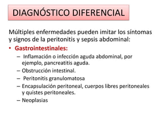 DIAGNÓSTICO DIFERENCIAL
Múltiples enfermedades pueden imitar los síntomas
y signos de la peritonitis y sepsis abdominal:
• Gastrointestinales:
– Inflamación o infección aguda abdominal, por
ejemplo, pancreatitis aguda.
– Obstrucción intestinal.
– Peritonitis granulomatosa
– Encapsulación peritoneal, cuerpos libres peritoneales
y quistes peritoneales.
– Neoplasias
 