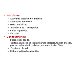 • Vasculares:
– Accidente vascular mesentérico.
– Aneurisma abdominal.
– Disección aórtica.
– Trombosis de la vena porta.
– Colitis isquémica.
– Vasculitis
• Genitourinarias:
– Pielonefritis aguda.
– Trastornos ginecológicos (embarazo ectópico, torsión ovárica,
proceso inflamatorio pelviano, endometriosis). Otras:
– Empiema pleural.
– Fiebre mediterránea familiar
 
