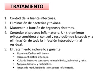 TRATAMIENTO
1. Control de la fuente infecciosa.
2. Eliminación de bacterias y toxinas.
3. Mantener la función de órganos y sistemas.
4. Controlar el proceso inflamatorio. Un tratamiento
exitoso considera el control y resolución de la sepsis y la
eliminación de toda la infección intra-abdominal
residual.
5. El tratamiento incluye lo siguiente:
• Reanimación hemodinámica.
• Terapia antibiótica sistémica.
• Cuidado intensivo con apoyo hemodinámico, pulmonar y renal.
• Apoyo nutricional y metabólico.
• Terapia de modulación de la respuesta inflamatoria.
 