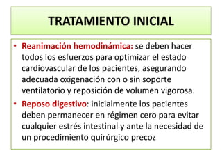 TRATAMIENTO INICIAL
• Reanimación hemodinámica: se deben hacer
todos los esfuerzos para optimizar el estado
cardiovascular de los pacientes, asegurando
adecuada oxigenación con o sin soporte
ventilatorio y reposición de volumen vigorosa.
• Reposo digestivo: inicialmente los pacientes
deben permanecer en régimen cero para evitar
cualquier estrés intestinal y ante la necesidad de
un procedimiento quirúrgico precoz
 