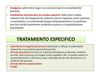 • Analgesia: administrar según sea necesario para la comodidad del
paciente.
• Antibióticos parenterales de amplio espectro: Debe tener amplia
cobertura de microorganismos entéricos (Gram negativos, Gram positivos
y anaerobios) y se recomienda terapia antipseudomónica en pacientes
que han tenido tratamiento antibióticos previos u hospitalizaciones
prolongadas.
TRATAMIENTO ESPECIFICO
• Depende de la magnitud del proceso (localizado vs difuso), la enfermedad
subyacente y la condición general del paciente
• Drenaje percutáneo Consiste en el drenaje del absceso o colección, mediante
punción, bajo la guía de una imagen como ecografía o TAC. Se puede realizar en
aproximadamente el 75% de los casos, dependiendo del sitio del absceso y la
condición del paciente.
• Drenaje abierto o laparoscópico
• Cirugía
 