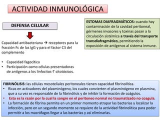 ACTIVIDAD INMUNOLÓGICA
DEFENSA CELULAR
Capacidad antibacteriana  receptores para la
fracción Fc de las IgG y para el factor C3 del
complemento
• Capacidad fagocítica
• Participación como células presentadoras
de antígenos a los linfocitos-T citotóxicos.
ESTOMAS DIAFRAGMÁTICOS: cuando hay
contaminación de la cavidad peritoneal,
gérmenes invasores y toxinas pasan a la
circulación sistémica a través del transporte
transdiafragmático, permitiendo la
exposición de antígenos al sistema inmune.
FIBRINÓLISIS: las células mesoteliales peritoneales tienen capacidad fibrinolítica.
• Ricas en activadores del plasminógeno, los cuales convierten el plasminógeno en plasmina,
que a su vez es responsable de la fibrinólisis y de inhibir la formación de coágulos.
• Esta es la razón por la cual la sangre en el peritoneo normal no traumatizado no coagula.
• La formación de fibrina permite en un primer momento atrapar las bacterias y localizar la
infección, pero en un segundo momento se requiere de la actividad fibrinolítica para poder
permitir a los macrófagos llegar a las bacterias y así eliminarlas.
 