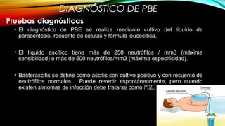 DIAGNÓSTICO DE PBE
• El diagnóstico de PBE se realiza mediante cultivo del líquido de
paracentesis, recuento de células y fórmula leucocítica.
• El líquido ascítico tiene más de 250 neutrófilos / mm3 (máxima
sensibilidad) o más de 500 neutrófilos/mm3 (máxima especificidad).
• Bacterascitis se define como ascitis con cultivo positivo y con recuento de
neutrófilos normales. Puede revertir espontáneamente, pero cuando
existen síntomas de infección debe tratarse como PBE.
Pruebas diagnósticas
 