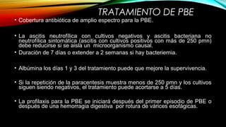 TRATAMIENTO DE PBE
• Cobertura antibiótica de amplio espectro para la PBE.
• La ascitis neutrofílica con cultivos negativos y ascitis bacteriana no
neutrofílica sintomática (ascitis con cultivos positivos con más de 250 pmn)
debe reducirse si se aisla un microorganismo causal.
• Duración de 7 días o extender a 2 semanas si hay bacteriemia.
• Albúmina los días 1 y 3 del tratamiento puede que mejore la supervivencia.
• Si la repetición de la paracentesis muestra menos de 250 pmn y los cultivos
siguen siendo negativos, el tratamiento puede acortarse a 5 días.
• La profilaxis para la PBE se iniciará después del primer episodio de PBE o
después de una hemorragia digestiva por rotura de várices esofágicas.
 
