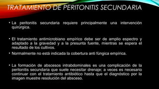TRATAMIENTO DE PERITONITIS SECUNDARIA
• La peritonitis secundaria requiere principalmente una intervención
quirúrgica.
• El tratamiento antimicrobiano empírico debe ser de amplio espectro y
adaptado a la gravedad y a la presunta fuente, mientras se espera el
resultado de los cultivos.
• Normalmente no está indicada la cobertura anti fúngica empírica.
• La formación de abscesos intrabdominales es una complicación de la
peritonitis secundaria que suele necesitar drenaje; a veces es necesario
continuar con el tratamiento antibiótico hasta que el diagnóstico por la
imagen muestre resolución del absceso.
 