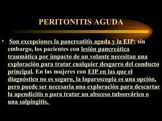 PERITONITIS AGUDA Son excepciones la pancreatitis aguda y la EIP ; sin embargo, los pacientes con  lesión pancreática traumática por impacto de un volante necesitan una exploración para tratar cualquier desgarro del conducto principal . En las mujeres con  EIP en las que el diagnóstico no es seguro, la laparoscopia es una opción, pero puede ser necesaria una exploración para descartar la apendicitis o para tratar un absceso tuboovárico o una salpingitis.   