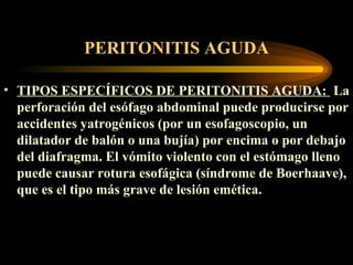 PERITONITIS AGUDA TIPOS ESPECÍFICOS DE PERITONITIS AGUDA :  La perforación del esófago abdominal puede producirse por accidentes yatrogénicos (por un esofagoscopio, un dilatador de balón o una bujía) por encima o por debajo del diafragma. El vómito violento con el estómago lleno puede causar rotura esofágica (síndrome de Boerhaave), que es el tipo más grave de lesión emética.  