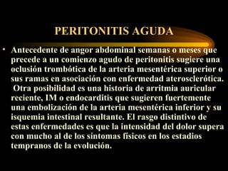 PERITONITIS AGUDA A ntecedente de ang or  abdominal semanas o meses que precede a un comienzo agudo de peritonitis sugiere una oclusión trombótica de la arteria mesentérica superior o sus ramas en asociación con enfermedad aterosclerótica .   Otra posibilidad es una historia de arritmia auricular reciente, IM o endocarditis que sugieren fuertemente una embolización de la arteria mesentérica inferior y su isquemia intestinal resultante. El rasgo distintivo de estas enfermedades es que la intensidad del dolor supera con mucho al de los síntomas físicos en los estadios tempranos de la evolución.  
