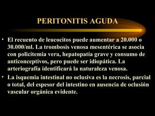PERITONITIS AGUDA El recuento de leucocitos puede aumentar a 20.000 o 30.000/ m l. La trombosis venosa mesentérica se asocia con policitemia vera, hepatopatía grave y consumo de anticonceptivos, pero puede ser idiopática. La arteriografía identificará la naturaleza venosa .   La isquemia intestinal no oclusiva es la necrosis, parcial o total, del espesor del intestino en ausencia de oclusión vascular orgánica evidente.  