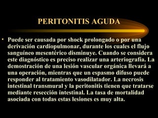 PERITONITIS AGUDA Puede ser causada por shock prolongado o por una derivación cardiopulmonar, durante los cuales el flujo sanguíneo mesentérico disminuye.  Cuando  se considera este diagnóstico es preciso realizar una arteriografía. La demostración de una lesión vascular orgánica llevará a una operación, mientras que un espasmo difuso puede responder al tratamiento vasodilatador. La necrosis intestinal transmural y la peritonitis tienen que tratarse mediante resección intestinal. La tasa de mortalidad asociada con todas estas lesiones es muy alta.       