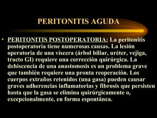 PERITONITIS AGUDA PERITONITIS POSTOPERATORIA :   La peritonitis postoperatoria tiene numerosas causas. La lesión operatoria de una víscera (árbol biliar, uréter, vejiga, tracto GI) requiere una corrección quirúrgica. La dehiscencia de una anastomosis es un problema grave que también requiere una pronta reoperación. Los cuerpos extraños retenidos (una gasa) pueden causar graves adherencias inflamatorias y fibrosis que persisten hasta que la gasa se elimina quirúrgicamente o, excepcionalmente, en forma espontánea.   