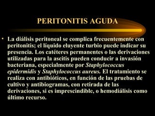 PERITONITIS AGUDA La diálisis peritoneal se complica frecuentemente con peritonitis; el líquido eluyente turbio puede indicar su presencia. Los catéteres permanentes o las derivaciones utilizadas para la ascitis pueden conducir a invasión bacteriana, especialmente por  Staphylococcus epidermidis  y  Staphylococcus aureus.  El tratamiento se realiza con antibióticos, en función de las pruebas de cultivo y antibiogramas, con retirada de las derivaciones, si es imprescindible, o hemodiálisis como último recurso.   