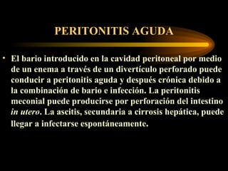 PERITONITIS AGUDA El bario introducido en la cavidad peritoneal por medio de un enema a través de un divertículo perforado puede conducir a peritonitis aguda y después crónica debido a la combinación de bario e infección. La peritonitis meconial puede producirse por perforación del intestino  in utero . La ascitis, secundaria a cirrosis hepática, puede llegar a infectarse espontáneamente .   
