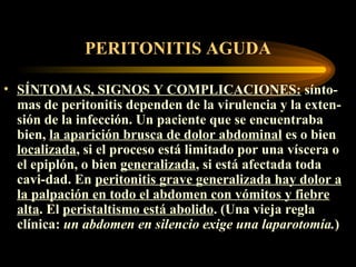 PERITONITIS AGUDA SÍNTOMAS, SIGNOS Y COMPLICACIONES :   sínto - mas de peritonitis dependen de la virulencia y la exten - sión de la infección.  U n paciente que se encuentra ba  bien,  la aparición brusca de dolor abdominal  es o bien  localizada , si el proceso está limitado por una víscera o el epiplón, o bien  generalizada , si está afectada toda  cavi - dad. En  peritonitis  grave  generalizada hay dolor a la palpación en todo el abdomen con vómitos y fiebre alta . El  peristaltismo está abolido . (Una vieja regla clínica:  un abdomen en silencio exige una laparotomía. )   