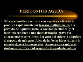PERITONITIS AGUDA Si la peritonitis no se trata con rapidez y eficacia se produce rápidamente un  fracaso multisistémico . La pérdida de líquidos hacia la cavidad peritoneal y el intestino conduce a una  deshidratación grave  y a  alteraciones electrolíticas . La  cara del enfermo adquiere el aspecto de máscara típico de la facies hipocrática y la muerte sigue a los pocos días .  A parece con rapidez el síndrome de  dificultad respiratoria agudo del adulto .  