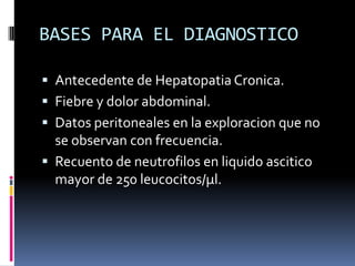 BASES PARA EL DIAGNOSTICO
 Antecedente de Hepatopatia Cronica.
 Fiebre y dolor abdominal.
 Datos peritoneales en la exploracion que no
se observan con frecuencia.
 Recuento de neutrofilos en liquido ascitico
mayor de 250 leucocitos/µl.
 