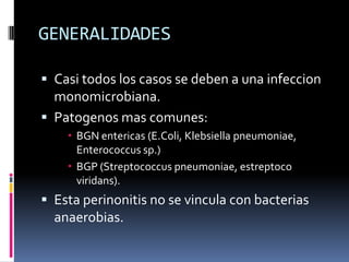 GENERALIDADES
 Casi todos los casos se deben a una infeccion
monomicrobiana.
 Patogenos mas comunes:
 BGN entericas (E.Coli, Klebsiella pneumoniae,
Enterococcus sp.)
 BGP (Streptococcus pneumoniae, estreptoco
viridans).
 Esta perinonitis no se vincula con bacterias
anaerobias.
 
