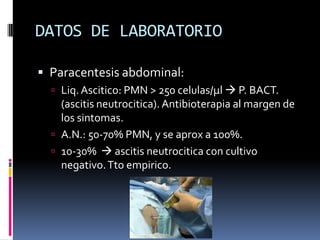 DATOS DE LABORATORIO
 Paracentesis abdominal:
 Liq. Ascitico: PMN > 250 celulas/µl  P. BACT.
(ascitis neutrocitica). Antibioterapia al margen de
los sintomas.
 A.N.: 50-70% PMN, y se aprox a 100%.
 10-30%  ascitis neutrocitica con cultivo
negativo.Tto empirico.
 