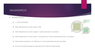 DIAGNOSTICO
 RECUENTO CELULAR
 1 – 4 horas (inmediato
 PMN> 250cel/mm3 con cultivo positivo = PBE
 PMN> 250cel/mm3 con cultivo negativo = ascitis neutrocítica = tto empirico
 PMN< 250cel/mm3 con cultivo positivo = bacteriascitis (2 -3 días de paracentesis inicial) = tto empirico
 Paracentesis traumáticas o con defectos en su toma puede alterar recuento de células
 En caso de ascitis hemorrágica se debe descontar 1 PMN por c/250 hematies
 