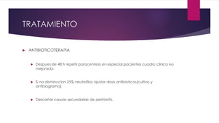 TRATAMIENTO
 ANTIBIOTICOTERAPIA
 Despues de 48 h repetir paracentesis en especial pacientes cuadro clinico no
mejorado.
 Si no disminucion 25% neutrofilos ajustar dosis antibioticos(cultivo y
antibiograma).
 Descartar causas secundarias de peritonitis.
 