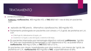 TRATAMIENTO
 ANTIBIOTICOTERAPIA
Profiláctico: norfloxacina, 400 mg/día VO, o TMS 800/160 1 vez al día) en pacientes
con:
 episodio de PBE previo. Alternativa: ciprofloxacina, 500 mg/día VO.
 Tratamiento prolongado en pacientes con cirrosis y <1,5 gr/dL de proteínas en L.A.
con
 Child-Pugh ≥9 y bilirrubinemia ≥3 mg/dL, y/o
 Creatinine ≥1.2 mg/dL o urea ≥25 mg/dL o natremia ≤130 mEq/L
 En pacientes internados por hemorragia digestiva variceal: ceftriaxona, 1gr/día
EV. Una vez controlada la hemorragia y con tolerancia a VO, se puede rotar a
norfloxacina, 400 mg c/12hs, o TMS 800/160 c/12 hs, .
En pacientes con cirrosis, hospitalizados por otros motivos, con menos de 1gr/dL de
proteínas en L.A.: norfloxacina 400 mg/día o TMS, suspendiéndose al alta.
 
