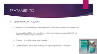 TRATAMIENTO
 SOBRECARGA CON ALBUMINA
 30% con PBE sufren detrioro renal por disminución del volumen vascular efectivo
 Expansor plasmático, incremento de resistencias vasculares y probable efecto
inhibitorio en la función endotelial
 Dosis de 1-5g/kg 1er dia y 1g/kg 3er dia
 Contraindicado en insuficiencia hepática grave (bilirrubina > 4mg/dl)
 