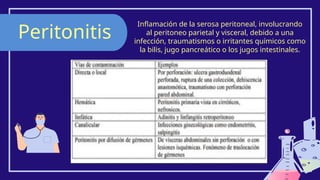 Peritonitis
Inflamación de la serosa peritoneal, involucrando
al peritoneo parietal y visceral, debido a una
infección, traumatismos o irritantes químicos como
la bilis, jugo pancreático o los jugos intestinales.
 