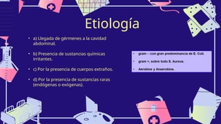 Etiología
• a) Llegada de gérmenes a la cavidad
abdominal.
• b) Presencia de sustancias químicas
irritantes.
• c) Por la presencia de cuerpos extraños.
• d) Por la presencia de sustancias raras
(endógenas o exógenas).
 