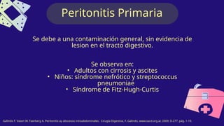 Peritonitis Primaria
Se debe a una contaminación general, sin evidencia de
lesion en el tracto digestivo.
Se observa en:
• Adultos con cirrosis y ascites
• Niños: síndrome nefrótico y streptococcus
pneumoniae
• Síndrome de Fitz-Hugh-Curtis
Galindo F. Vasen W. Faerberg A. Peritonitis ay abscesos intraabdominales. Cirugía Digestiva, F. Galindo, www.sacd.org.ar, 2009; II-277, pág. 1-19.
 