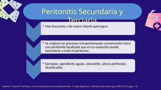 Peritonitis Secundaria y
Terciaria
Galindo F. Vasen W. Faerberg A. Peritonitis ay abscesos intraabdominales. Cirugía Digestiva, F. Galindo, www.sacd.org.ar, 2009; II-277, pág. 1-19.
• Más frecuente y de mayor interés quirúrgico.
• Se originan en procesos intraperitoneales comenzando como
una peritonitis localizada que en su evolución puede
extenderse a todo el peritoneo.
• Ejemplos: apendicitis aguda, colecistitis, úlcera perforada,
diverticulitis.
 
