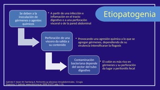 Etiopatogenia
Galindo F. Vasen W. Faerberg A. Peritonitis ay abscesos intraabdominales. Cirugía
Digestiva, F. Galindo, www.sacd.org.ar, 2009; II-277, pág. 1-19.
Se deben a la
inoculación de
gérmenes o agentes
químicos
• A partir de una infección e
inflamación en el tracto
digestivo o a una perforación
visceral o de la pared abdominal
Perforación de una
víscera da salida a
su contenido
• Provocando una agresión química a lo que se
agregan gérmenes, dependiendo de su
virulencia intensificaran la flogosis
Contaminación
bacteriana depende
del sector del tubo
digestivo
• El colón es más rico en
gérmenes y su perforación
da lugar a peritonitis fecal
 