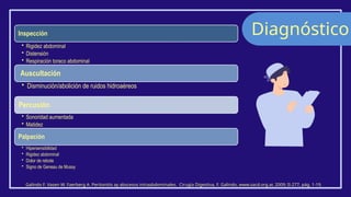 Diagnóstico
Galindo F. Vasen W. Faerberg A. Peritonitis ay abscesos intraabdominales. Cirugía Digestiva, F. Galindo, www.sacd.org.ar, 2009; II-277, pág. 1-19.
Inspección
• Rigidez abdominal
• Distensión
• Respiración toraco abdominal
Auscultación
• Disminución/abolición de ruidos hidroaéreos
Percusión
• Sonoridad aumentada
• Matidez
Palpación
• Hipersensibilidad
• Rigidez abdominal
• Dolor de rebote
• Signo de Geneau de Mussy
 