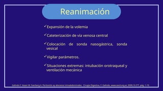 Reanimación
Galindo F. Vasen W. Faerberg A. Peritonitis ay abscesos intraabdominales. Cirugía Digestiva, F. Galindo, www.sacd.org.ar, 2009; II-277, pág. 1-19.
Expansión de la volemia
Cateterización de vía venosa central
Colocación de sonda nasogástrica, sonda
vesical
Vigilar parámetros.
Situaciones extremas: intubación orotraqueal y
ventilación mecánica
 