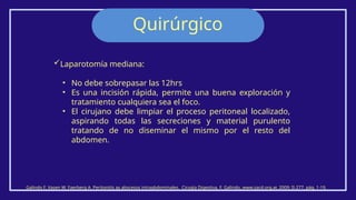 Quirúrgico
Galindo F. Vasen W. Faerberg A. Peritonitis ay abscesos intraabdominales. Cirugía Digestiva, F. Galindo, www.sacd.org.ar, 2009; II-277, pág. 1-19.
Laparotomía mediana:
• No debe sobrepasar las 12hrs
• Es una incisión rápida, permite una buena exploración y
tratamiento cualquiera sea el foco.
• El cirujano debe limpiar el proceso peritoneal localizado,
aspirando todas las secreciones y material purulento
tratando de no diseminar el mismo por el resto del
abdomen.
 