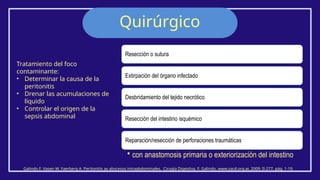 Quirúrgico
Galindo F. Vasen W. Faerberg A. Peritonitis ay abscesos intraabdominales. Cirugía Digestiva, F. Galindo, www.sacd.org.ar, 2009; II-277, pág. 1-19.
Resección o sutura
Extirpación del órgano infectado
Desbridamiento del tejido necrótico
Resección del intestino isquémico
Reparación/resección de perforaciones traumáticas
• con anastomosis primaria o exteriorización del intestino.
Tratamiento del foco
contaminante:
• Determinar la causa de la
peritonitis
• Drenar las acumulaciones de
líquido
• Controlar el origen de la
sepsis abdominal
 