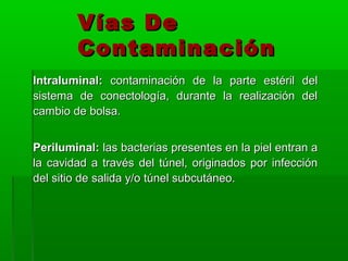 Vías De
        Contaminación
Intraluminal: contaminación de la parte estéril del
sistema de conectología, durante la realización del
cambio de bolsa.


Periluminal: las bacterias presentes en la piel entran a
la cavidad a través del túnel, originados por infección
del sitio de salida y/o túnel subcutáneo.
 