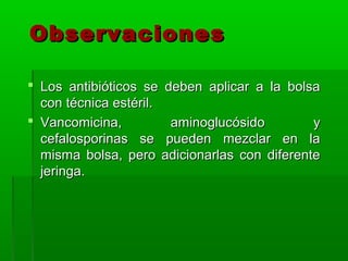 Observaciones

 Los antibióticos se deben aplicar a la bolsa
  con técnica estéril.
 Vancomicina,         aminoglucósido        y
  cefalosporinas se pueden mezclar en la
  misma bolsa, pero adicionarlas con diferente
  jeringa.
 