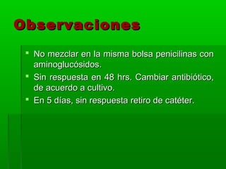 Observaciones
  No mezclar en la misma bolsa penicilinas con
   aminoglucósidos.
  Sin respuesta en 48 hrs. Cambiar antibiótico,
   de acuerdo a cultivo.
  En 5 días, sin respuesta retiro de catéter.
 