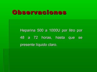 Observaciones

 Heparina 500 a 1000U por litro por
 48 a 72 horas, hasta que se
 presente líquido claro.
 